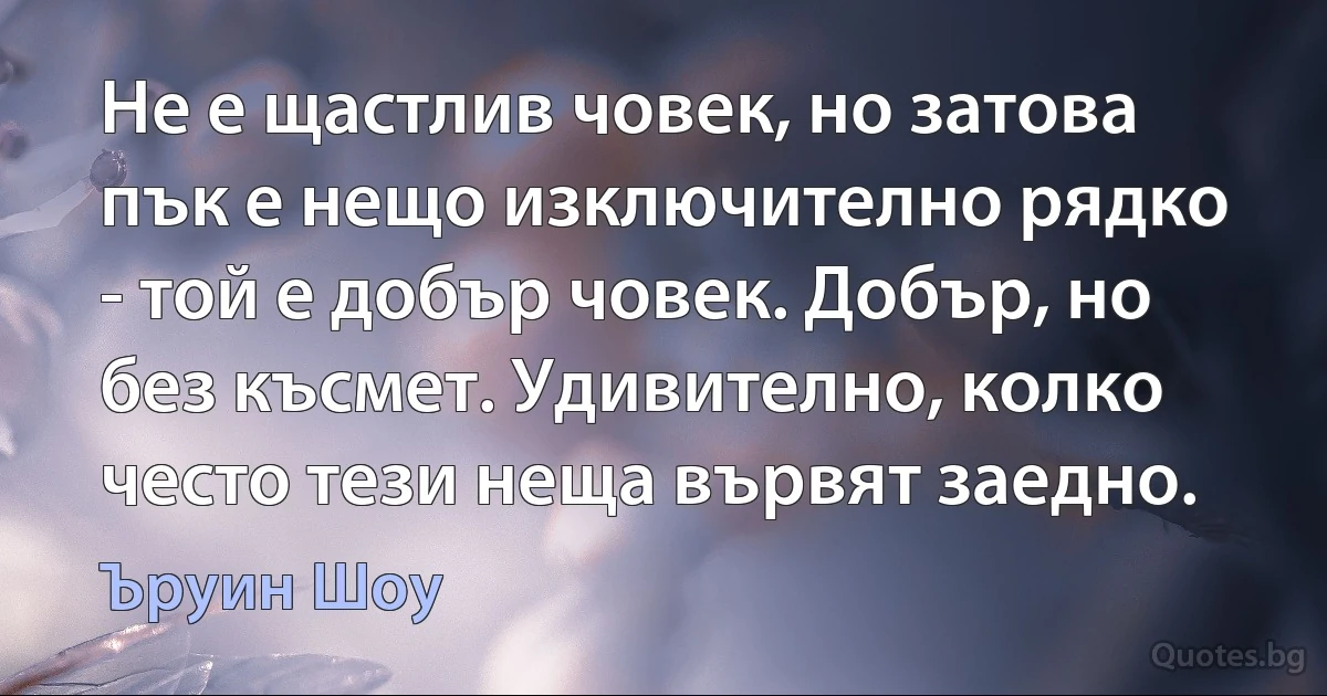 Не е щастлив човек, но затова пък е нещо изключително рядко - той е добър човек. Добър, но без късмет. Удивително, колко често тези неща вървят заедно. (Ъруин Шоу)