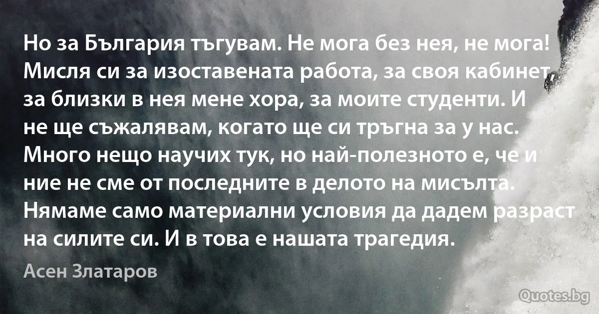 Но за България тъгувам. Не мога без нея, не мога! Мисля си за изоставената работа, за своя кабинет, за близки в нея мене хора, за моите студенти. И не ще съжалявам, когато ще си тръгна за у нас. Много нещо научих тук, но най-полезното е, че и ние не сме от последните в делото на мисълта. Нямаме само материални условия да дадем разраст на силите си. И в това е нашата трагедия. (Асен Златаров)