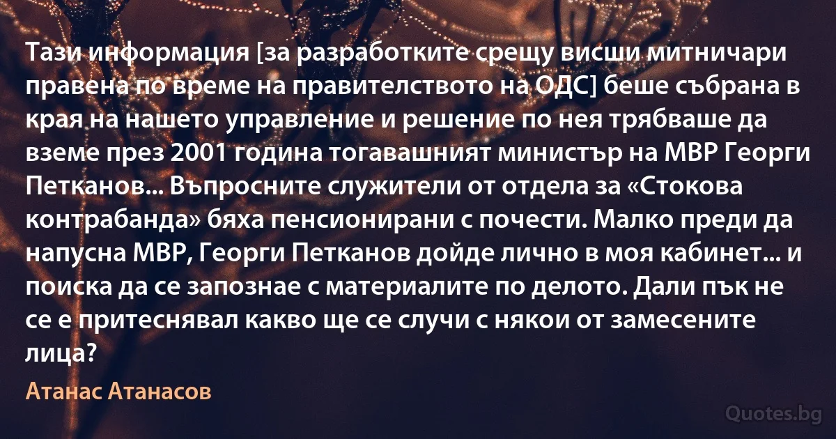 Тази информация [за разработките срещу висши митничари правена по време на правителството на ОДС] беше събрана в края на нашето управление и решение по нея трябваше да вземе през 2001 година тогавашният министър на МВР Георги Петканов... Въпросните служители от отдела за «Стокова контрабанда» бяха пенсионирани с почести. Малко преди да напусна МВР, Георги Петканов дойде лично в моя кабинет... и поиска да се запознае с материалите по делото. Дали пък не се е притеснявал какво ще се случи с някои от замесените лица? (Атанас Атанасов)