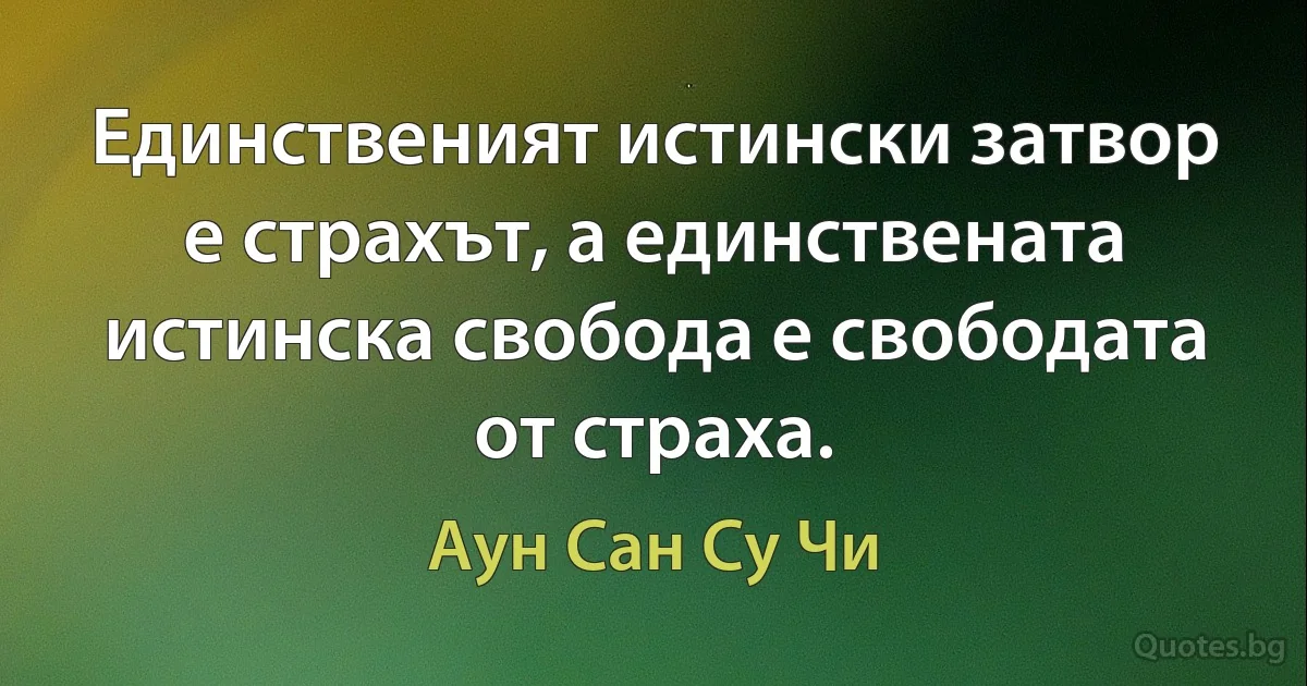 Единственият истински затвор е страхът, а единствената истинска свобода е свободата от страха. (Аун Сан Су Чи)