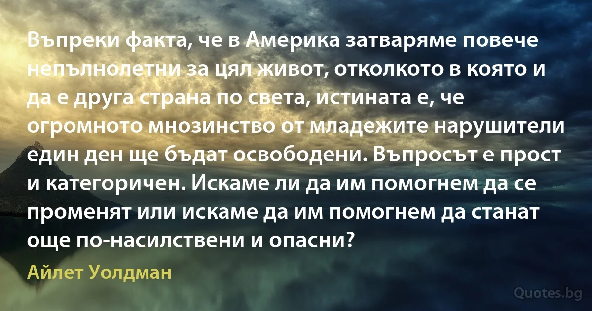 Въпреки факта, че в Америка затваряме повече непълнолетни за цял живот, отколкото в която и да е друга страна по света, истината е, че огромното мнозинство от младежите нарушители един ден ще бъдат освободени. Въпросът е прост и категоричен. Искаме ли да им помогнем да се променят или искаме да им помогнем да станат още по-насилствени и опасни? (Айлет Уолдман)