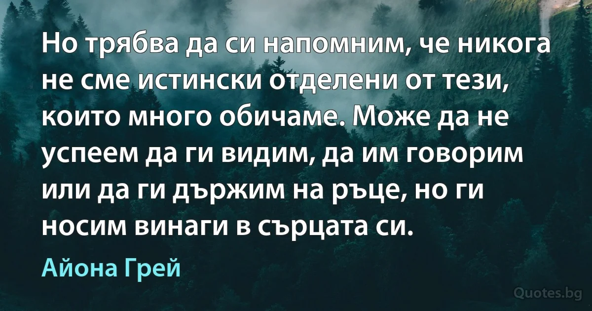 Но трябва да си напомним, че никога не сме истински отделени от тези, които много обичаме. Може да не успеем да ги видим, да им говорим или да ги държим на ръце, но ги носим винаги в сърцата си. (Айона Грей)