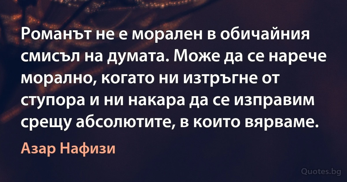 Романът не е морален в обичайния смисъл на думата. Може да се нарече морално, когато ни изтръгне от ступора и ни накара да се изправим срещу абсолютите, в които вярваме. (Азар Нафизи)