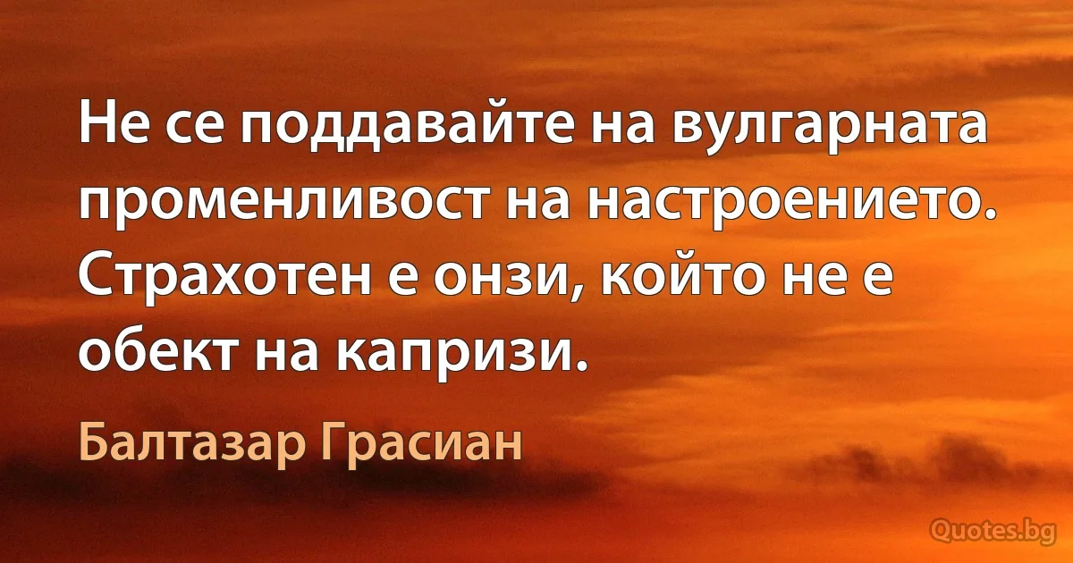 Не се поддавайте на вулгарната променливост на настроението. Страхотен е онзи, който не е обект на капризи. (Балтазар Грасиан)