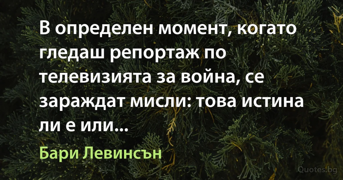 В определен момент, когато гледаш репортаж по телевизията за война, се зараждат мисли: това истина ли е или... (Бари Левинсън)