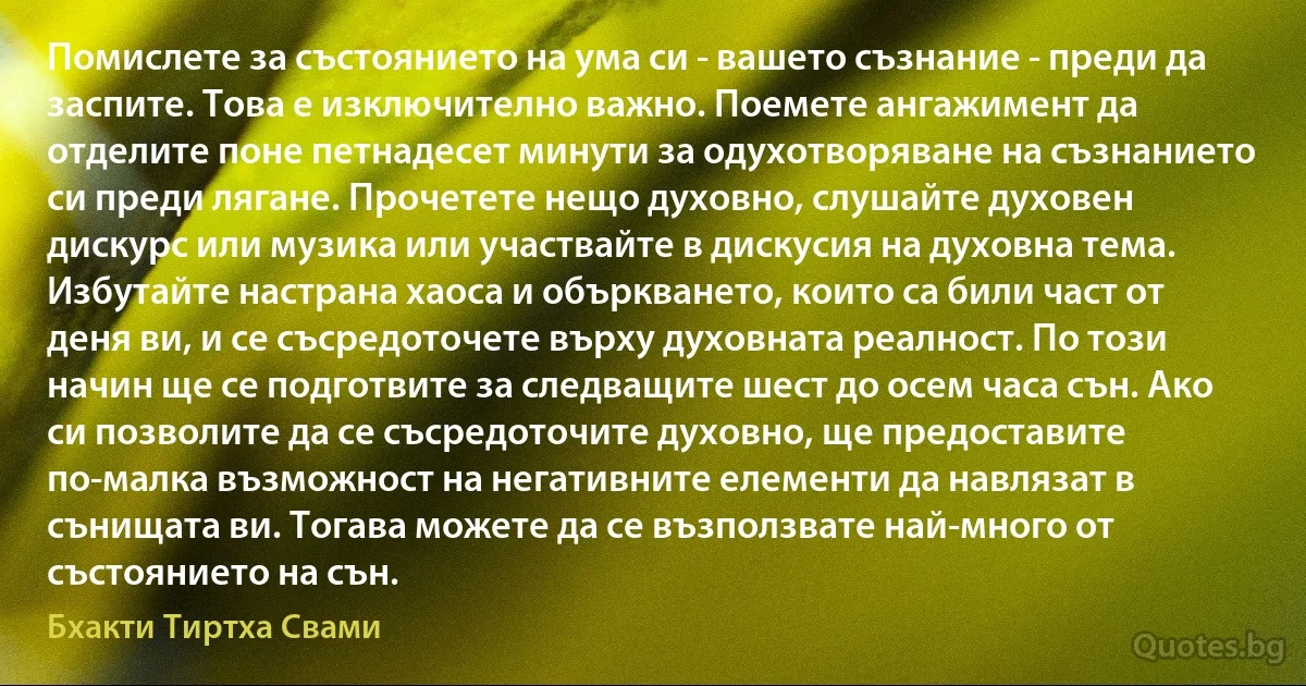 Помислете за състоянието на ума си - вашето съзнание - преди да заспите. Това е изключително важно. Поемете ангажимент да отделите поне петнадесет минути за одухотворяване на съзнанието си преди лягане. Прочетете нещо духовно, слушайте духовен дискурс или музика или участвайте в дискусия на духовна тема. Избутайте настрана хаоса и объркването, които са били част от деня ви, и се съсредоточете върху духовната реалност. По този начин ще се подготвите за следващите шест до осем часа сън. Ако си позволите да се съсредоточите духовно, ще предоставите по-малка възможност на негативните елементи да навлязат в сънищата ви. Тогава можете да се възползвате най-много от състоянието на сън. (Бхакти Тиртха Свами)