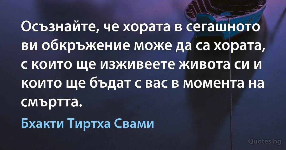 Осъзнайте, че хората в сегашното ви обкръжение може да са хората, с които ще изживеете живота си и които ще бъдат с вас в момента на смъртта. (Бхакти Тиртха Свами)