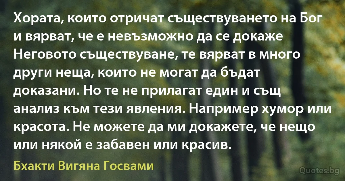 Хората, които отричат съществуването на Бог и вярват, че е невъзможно да се докаже Неговото съществуване, те вярват в много други неща, които не могат да бъдат доказани. Но те не прилагат един и същ анализ към тези явления. Например хумор или красота. Не можете да ми докажете, че нещо или някой е забавен или красив. (Бхакти Вигяна Госвами)