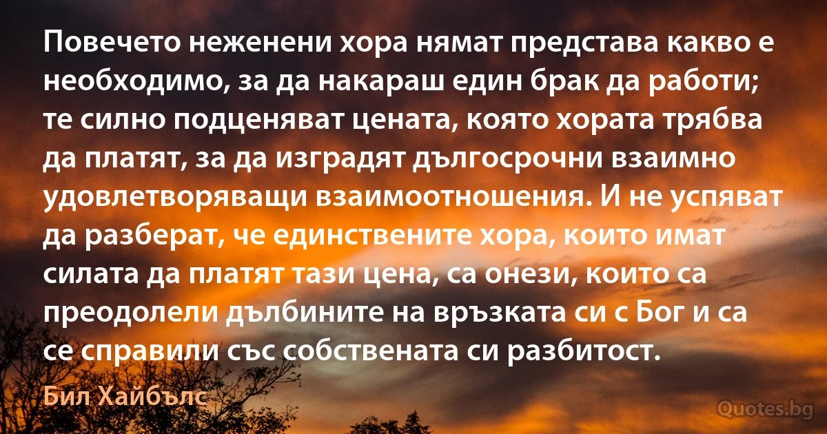 Повечето неженени хора нямат представа какво е необходимо, за да накараш един брак да работи; те силно подценяват цената, която хората трябва да платят, за да изградят дългосрочни взаимно удовлетворяващи взаимоотношения. И не успяват да разберат, че единствените хора, които имат силата да платят тази цена, са онези, които са преодолели дълбините на връзката си с Бог и са се справили със собствената си разбитост. (Бил Хайбълс)