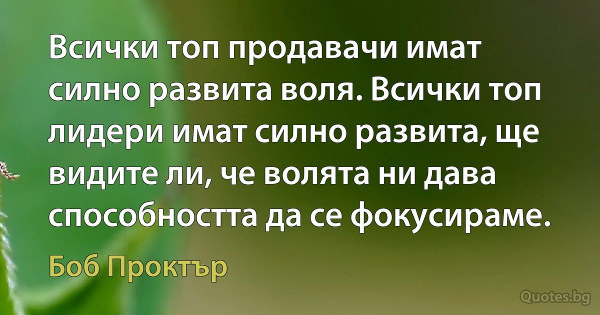 Всички топ продавачи имат силно развита воля. Всички топ лидери имат силно развита, ще видите ли, че волята ни дава способността да се фокусираме. (Боб Проктър)