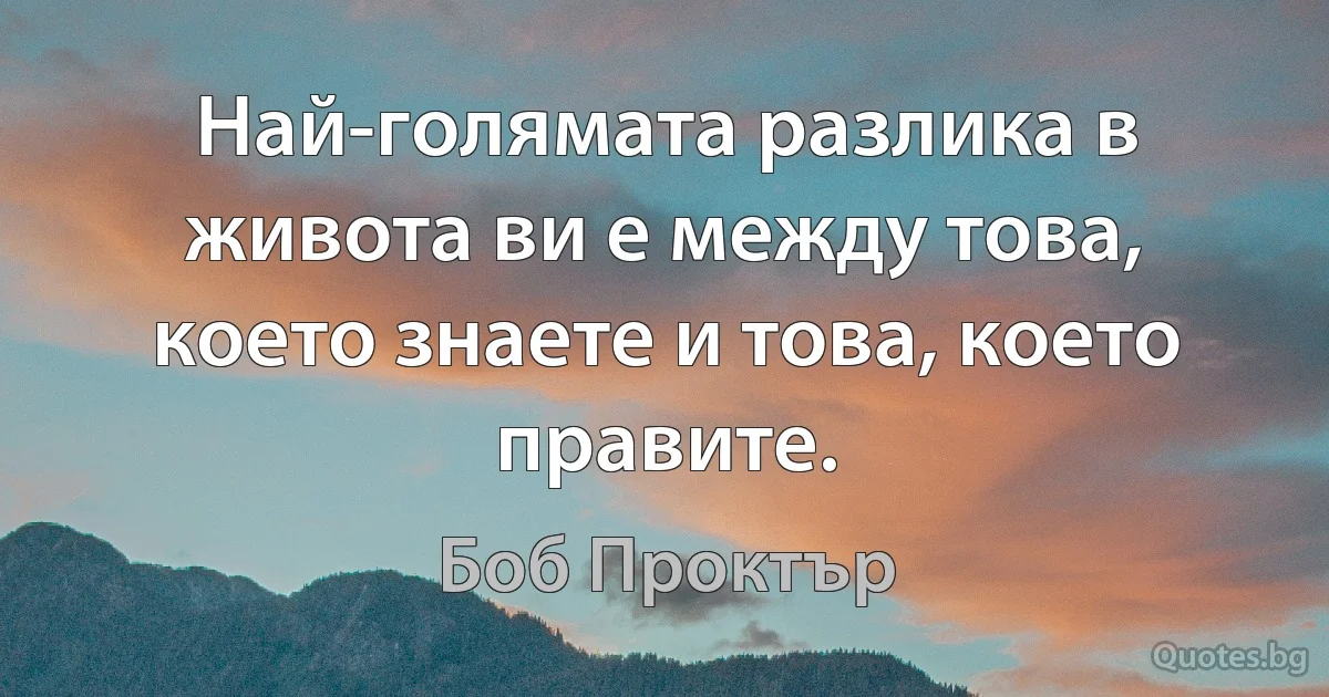 Най-голямата разлика в живота ви е между това, което знаете и това, което правите. (Боб Проктър)