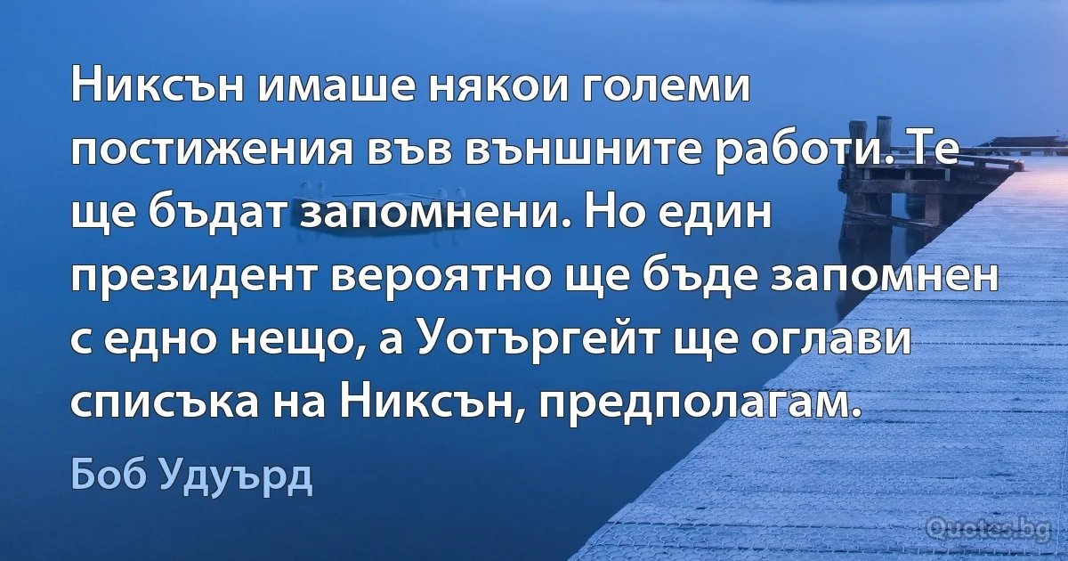 Никсън имаше някои големи постижения във външните работи. Те ще бъдат запомнени. Но един президент вероятно ще бъде запомнен с едно нещо, а Уотъргейт ще оглави списъка на Никсън, предполагам. (Боб Удуърд)