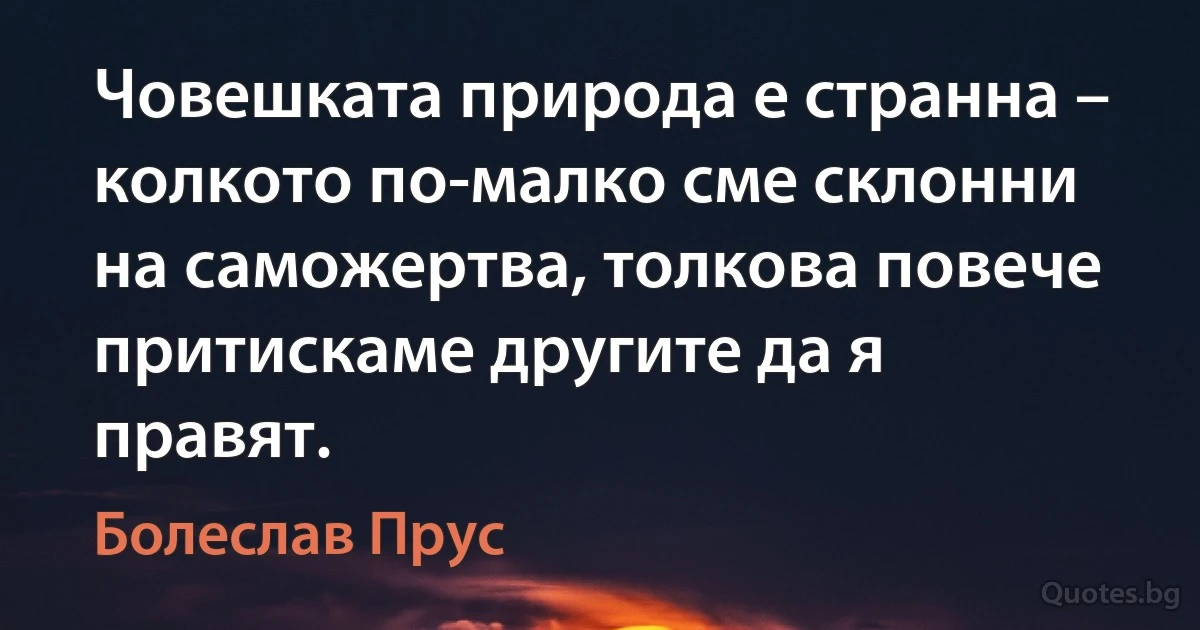 Човешката природа е странна – колкото по-малко сме склонни на саможертва, толкова повече притискаме другите да я правят. (Болеслав Прус)