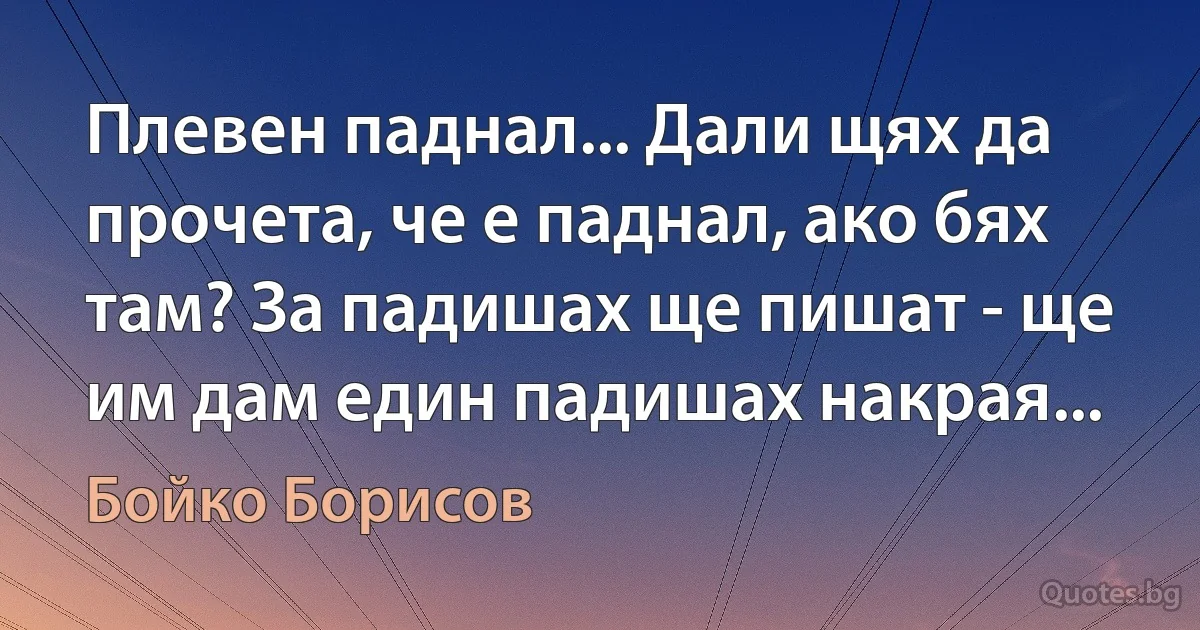 Плевен паднал... Дали щях да прочета, че е паднал, ако бях там? За падишах ще пишат - ще им дам един падишах накрая... (Бойко Борисов)