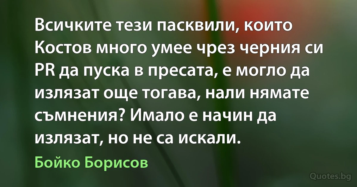 Всичките тези пасквили, които Костов много умее чрез черния си PR да пуска в пресата, е могло да излязат още тогава, нали нямате съмнения? Имало е начин да излязат, но не са искали. (Бойко Борисов)