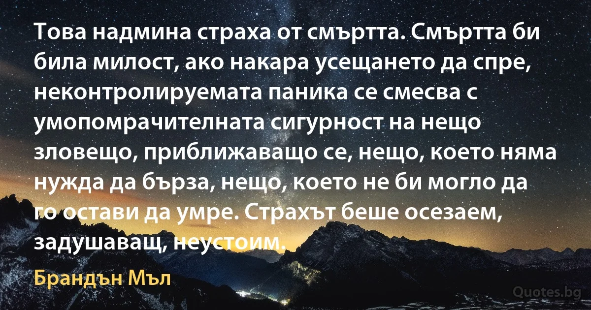 Това надмина страха от смъртта. Смъртта би била милост, ако накара усещането да спре, неконтролируемата паника се смесва с умопомрачителната сигурност на нещо зловещо, приближаващо се, нещо, което няма нужда да бърза, нещо, което не би могло да го остави да умре. Страхът беше осезаем, задушаващ, неустоим. (Брандън Мъл)