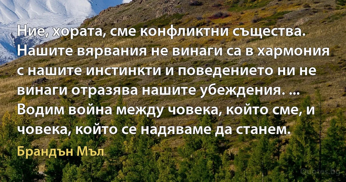 Ние, хората, сме конфликтни същества. Нашите вярвания не винаги са в хармония с нашите инстинкти и поведението ни не винаги отразява нашите убеждения. ... Водим война между човека, който сме, и човека, който се надяваме да станем. (Брандън Мъл)