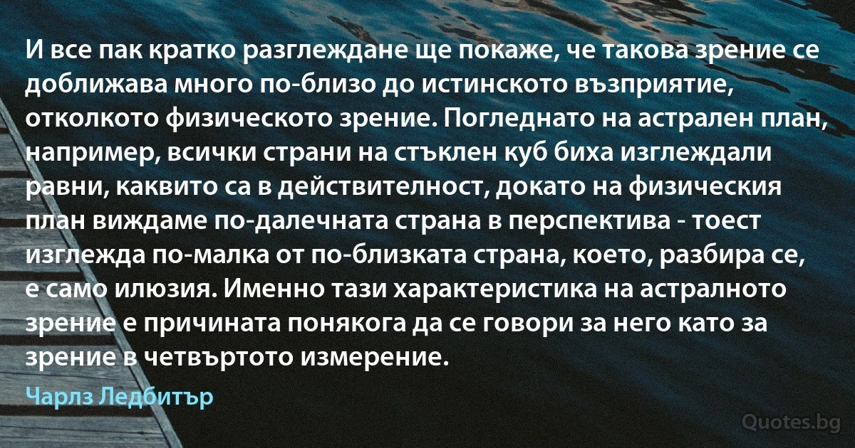 И все пак кратко разглеждане ще покаже, че такова зрение се доближава много по-близо до истинското възприятие, отколкото физическото зрение. Погледнато на астрален план, например, всички страни на стъклен куб биха изглеждали равни, каквито са в действителност, докато на физическия план виждаме по-далечната страна в перспектива - тоест изглежда по-малка от по-близката страна, което, разбира се, е само илюзия. Именно тази характеристика на астралното зрение е причината понякога да се говори за него като за зрение в четвъртото измерение. (Чарлз Ледбитър)