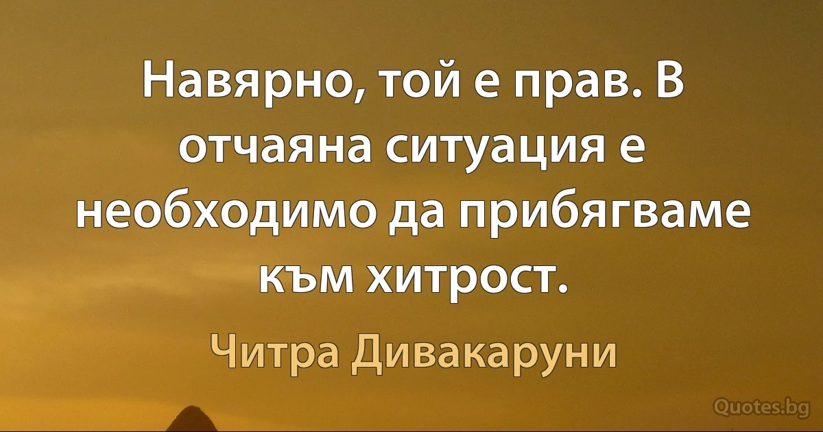 Навярно, той е прав. В отчаяна ситуация е необходимо да прибягваме към хитрост. (Читра Дивакаруни)