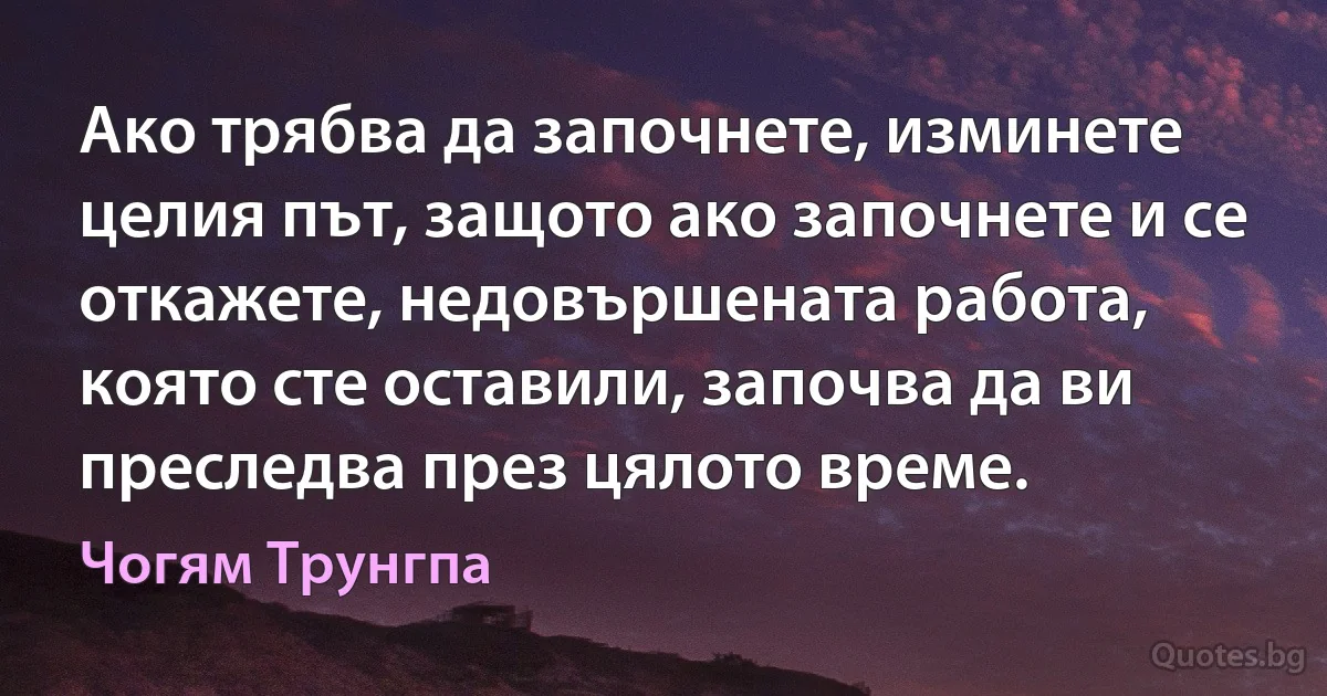 Ако трябва да започнете, изминете целия път, защото ако започнете и се откажете, недовършената работа, която сте оставили, започва да ви преследва през цялото време. (Чогям Трунгпа)