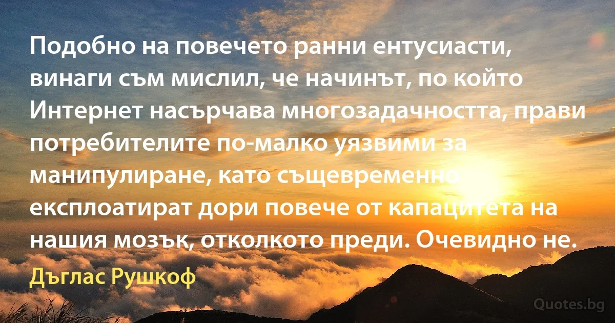 Подобно на повечето ранни ентусиасти, винаги съм мислил, че начинът, по който Интернет насърчава многозадачността, прави потребителите по-малко уязвими за манипулиране, като същевременно експлоатират дори повече от капацитета на нашия мозък, отколкото преди. Очевидно не. (Дъглас Рушкоф)