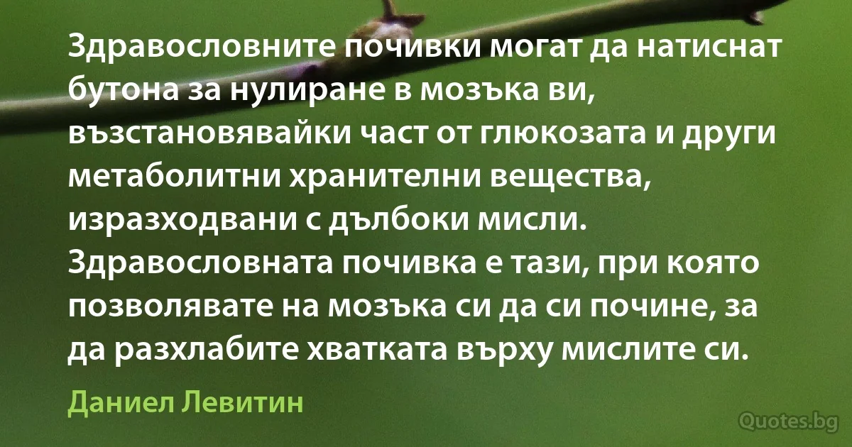 Здравословните почивки могат да натиснат бутона за нулиране в мозъка ви, възстановявайки част от глюкозата и други метаболитни хранителни вещества, изразходвани с дълбоки мисли. Здравословната почивка е тази, при която позволявате на мозъка си да си почине, за да разхлабите хватката върху мислите си. (Даниел Левитин)