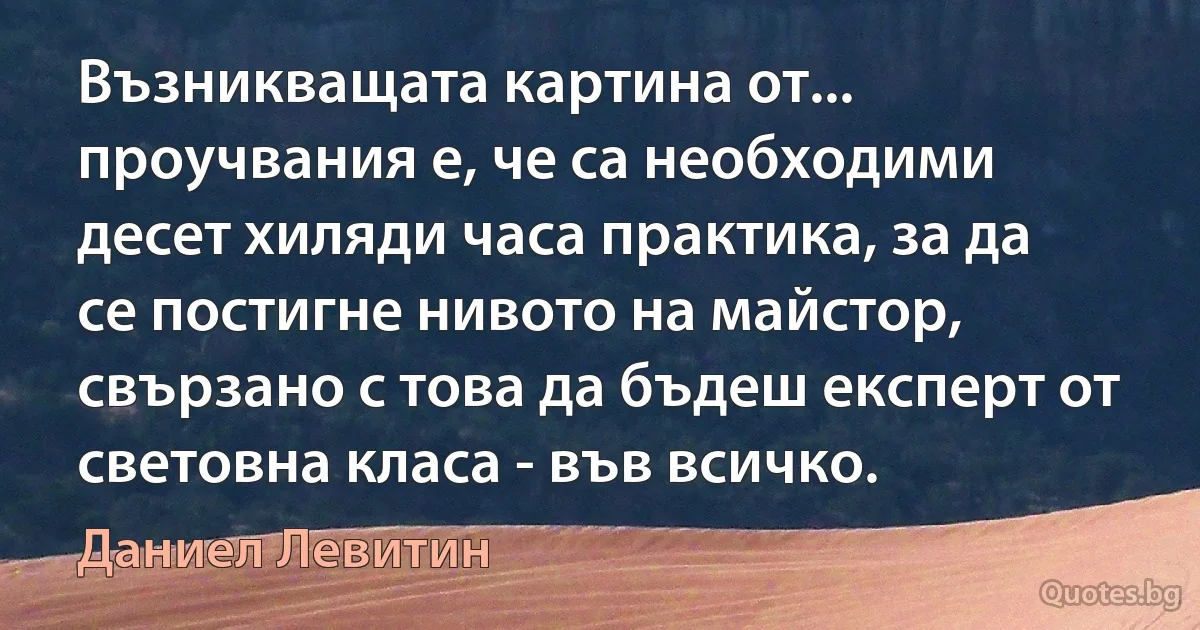 Възникващата картина от... проучвания е, че са необходими десет хиляди часа практика, за да се постигне нивото на майстор, свързано с това да бъдеш експерт от световна класа - във всичко. (Даниел Левитин)