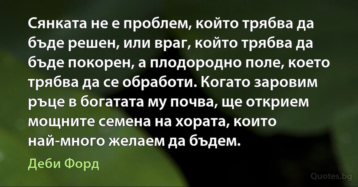 Сянката не е проблем, който трябва да бъде решен, или враг, който трябва да бъде покорен, а плодородно поле, което трябва да се обработи. Когато заровим ръце в богатата му почва, ще открием мощните семена на хората, които най-много желаем да бъдем. (Деби Форд)