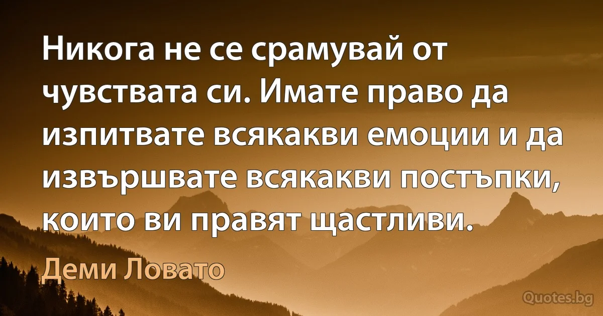 Никога не се срамувай от чувствата си. Имате право да изпитвате всякакви емоции и да извършвате всякакви постъпки, които ви правят щастливи. (Деми Ловато)