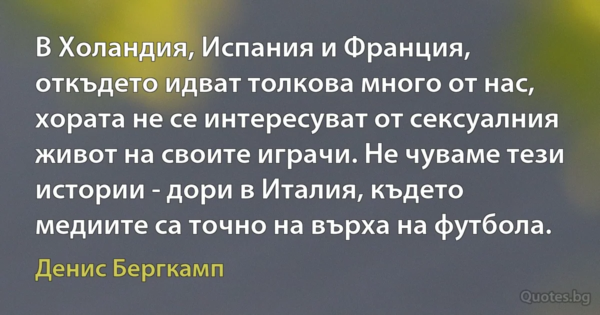 В Холандия, Испания и Франция, откъдето идват толкова много от нас, хората не се интересуват от сексуалния живот на своите играчи. Не чуваме тези истории - дори в Италия, където медиите са точно на върха на футбола. (Денис Бергкамп)