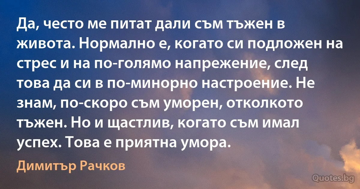 Да, често ме питат дали съм тъжен в живота. Нормално е, когато си подложен на стрес и на по-голямо напрежение, след това да си в по-минорно настроение. Не знам, по-скоро съм уморен, отколкото тъжен. Но и щастлив, когато съм имал успех. Това е приятна умора. (Димитър Рачков)