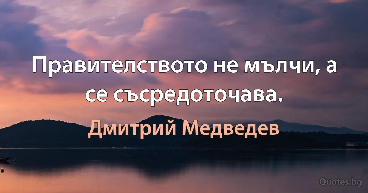 Правителството не мълчи, а се съсредоточава. (Дмитрий Медведев)