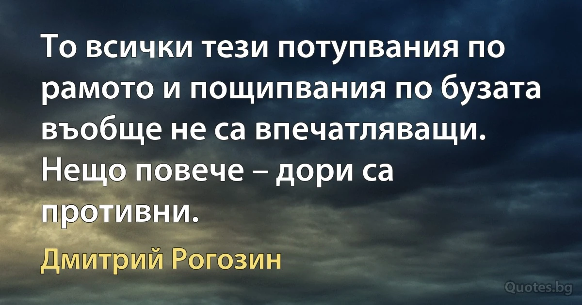 То всички тези потупвания по рамото и пощипвания по бузата въобще не са впечатляващи. Нещо повече – дори са противни. (Дмитрий Рогозин)