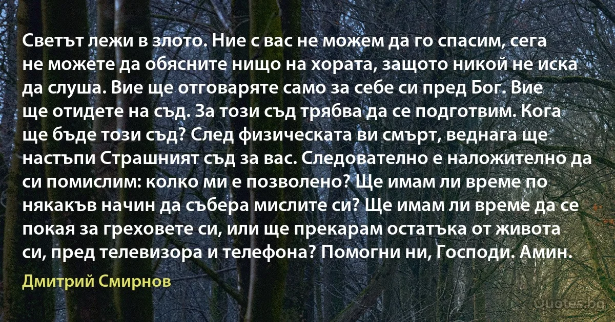 Светът лежи в злото. Ние с вас не можем да го спасим, сега не можете да обясните нищо на хората, защото никой не иска да слуша. Вие ще отговаряте само за себе си пред Бог. Вие ще отидете на съд. За този съд трябва да се подготвим. Кога ще бъде този съд? След физическата ви смърт, веднага ще настъпи Страшният съд за вас. Следователно е наложително да си помислим: колко ми е позволено? Ще имам ли време по някакъв начин да събера мислите си? Ще имам ли време да се покая за греховете си, или ще прекарам остатъка от живота си, пред телевизора и телефона? Помогни ни, Господи. Амин. (Дмитрий Смирнов)