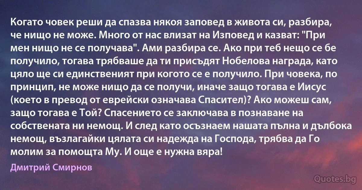 Когато човек реши да спазва някоя заповед в живота си, разбира, че нищо не може. Много от нас влизат на Изповед и казват: "При мен нищо не се получава". Ами разбира се. Ако при теб нещо се бе получило, тогава трябваше да ти присъдят Нобелова награда, като цяло ще си единственият при когото се е получило. При човека, по принцип, не може нищо да се получи, иначе защо тогава е Иисус (което в превод от еврейски означава Спасител)? Ако можеш сам, защо тогава е Той? Спасението се заключава в познаване на собствената ни немощ. И след като осъзнаем нашата пълна и дълбока немощ, възлагайки цялата си надежда на Господа, трябва да Го молим за помощта Му. И още е нужна вяра! (Дмитрий Смирнов)