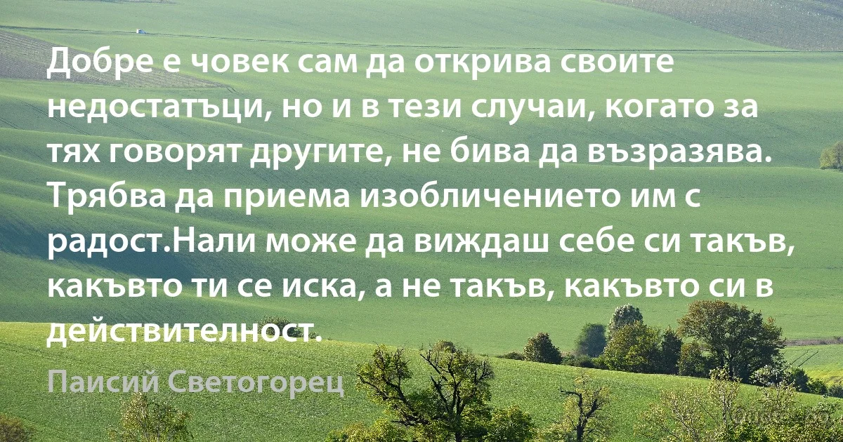 Добре е човек сам да открива своите недостатъци, но и в тези случаи, когато за тях говорят другите, не бива да възразява. Трябва да приема изобличението им с радост.Нали може да виждаш себе си такъв, какъвто ти се иска, а не такъв, какъвто си в действителност. (Паисий Светогорец)