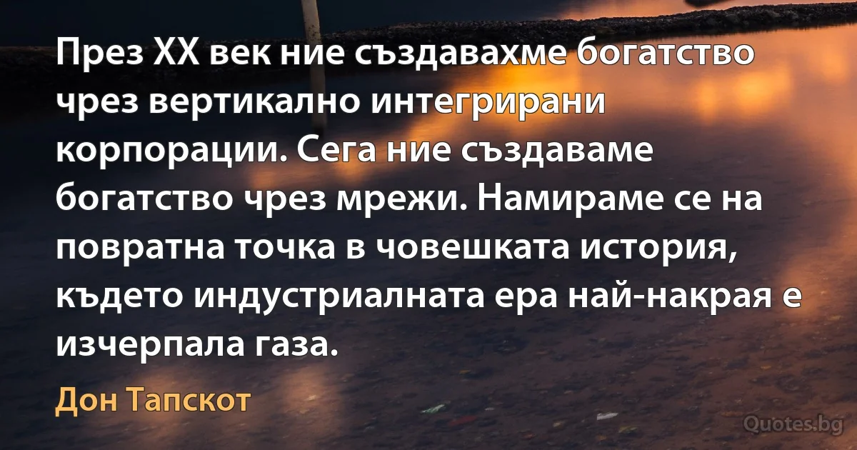 През XX век ние създавахме богатство чрез вертикално интегрирани корпорации. Сега ние създаваме богатство чрез мрежи. Намираме се на повратна точка в човешката история, където индустриалната ера най-накрая е изчерпала газа. (Дон Тапскот)