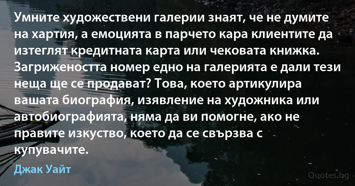 Умните художествени галерии знаят, че не думите на хартия, а емоцията в парчето кара клиентите да изтеглят кредитната карта или чековата книжка. Загрижеността номер едно на галерията е дали тези неща ще се продават? Това, което артикулира вашата биография, изявление на художника или автобиографията, няма да ви помогне, ако не правите изкуство, което да се свързва с купувачите. (Джак Уайт)