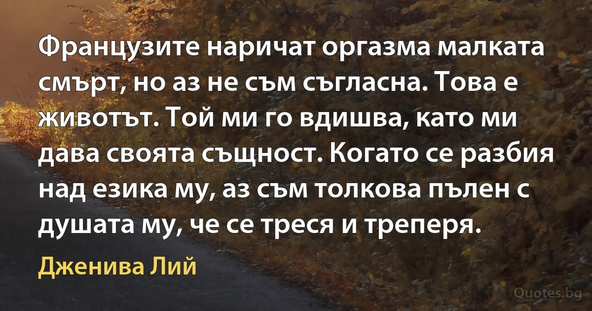 Французите наричат оргазма малката смърт, но аз не съм съгласна. Това е животът. Той ми го вдишва, като ми дава своята същност. Когато се разбия над езика му, аз съм толкова пълен с душата му, че се треся и треперя. (Дженива Лий)