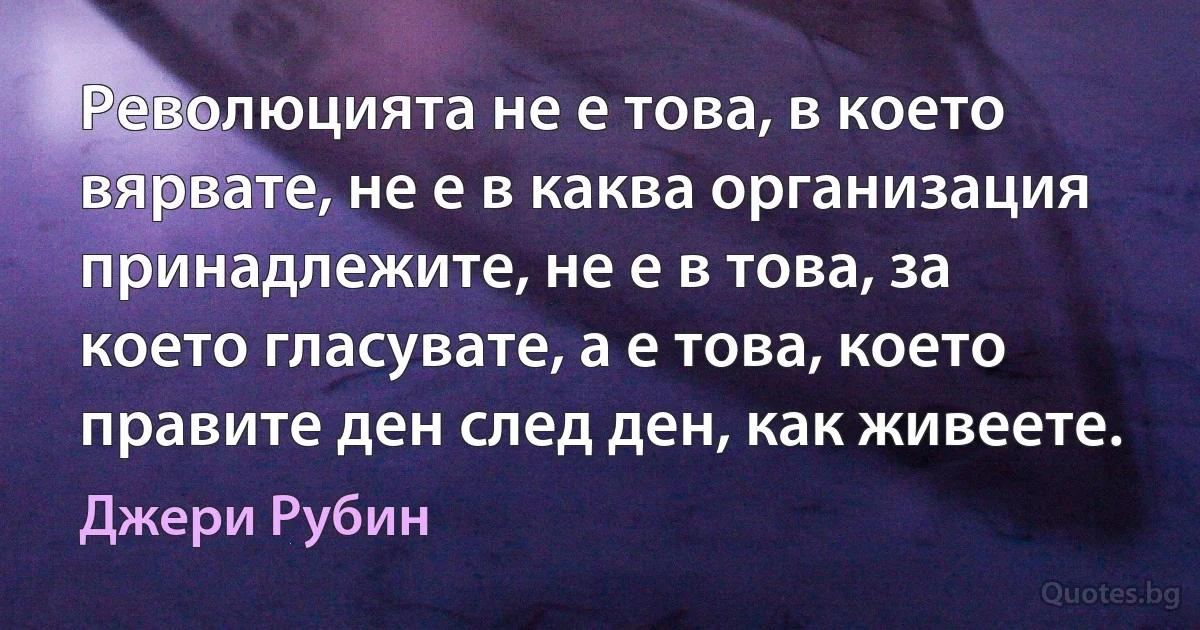 Революцията не е това, в което вярвате, не е в каква организация принадлежите, не е в това, за което гласувате, а е това, което правите ден след ден, как живеете. (Джери Рубин)