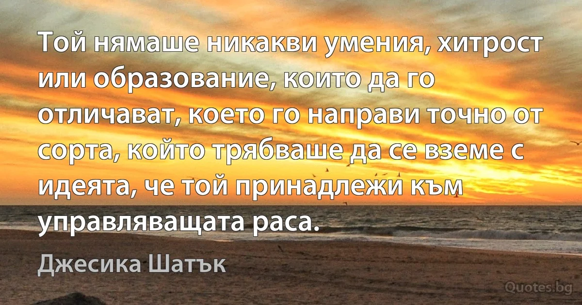 Той нямаше никакви умения, хитрост или образование, които да го отличават, което го направи точно от сорта, който трябваше да се вземе с идеята, че той принадлежи към управляващата раса. (Джесика Шатък)