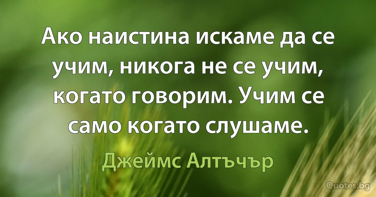 Ако наистина искаме да се учим, никога не се учим, когато говорим. Учим се само когато слушаме. (Джеймс Алтъчър)