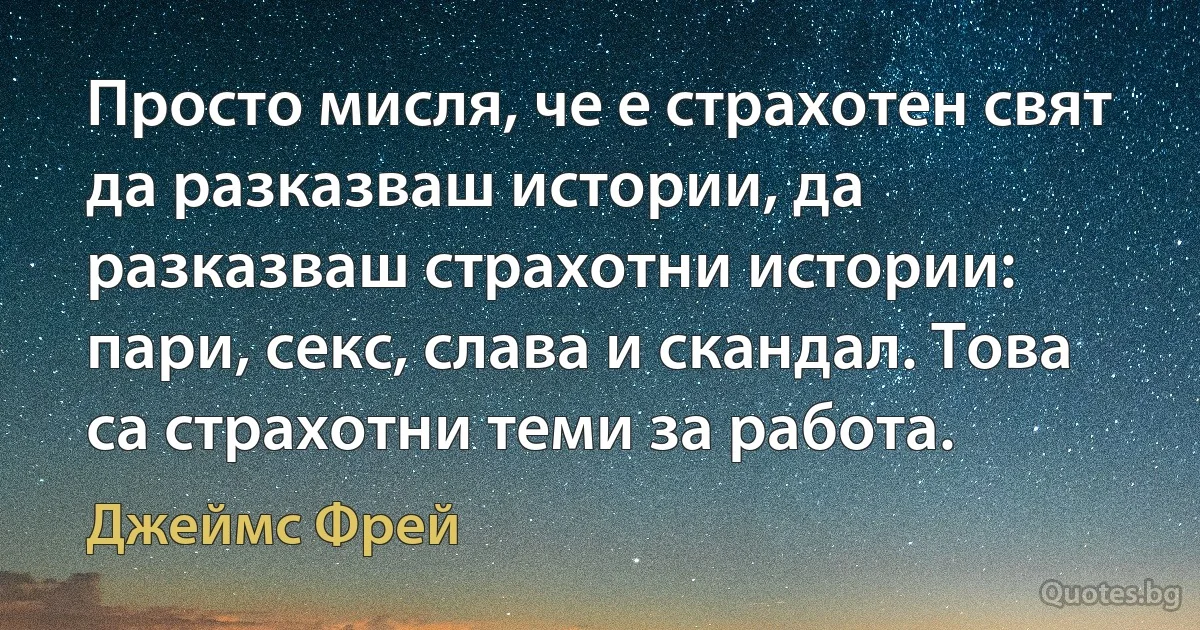 Просто мисля, че е страхотен свят да разказваш истории, да разказваш страхотни истории: пари, секс, слава и скандал. Това са страхотни теми за работа. (Джеймс Фрей)