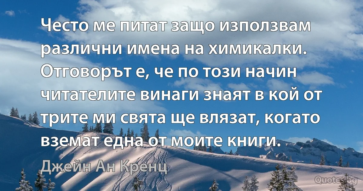 Често ме питат защо използвам различни имена на химикалки. Отговорът е, че по този начин читателите винаги знаят в кой от трите ми свята ще влязат, когато вземат една от моите книги. (Джейн Ан Кренц)