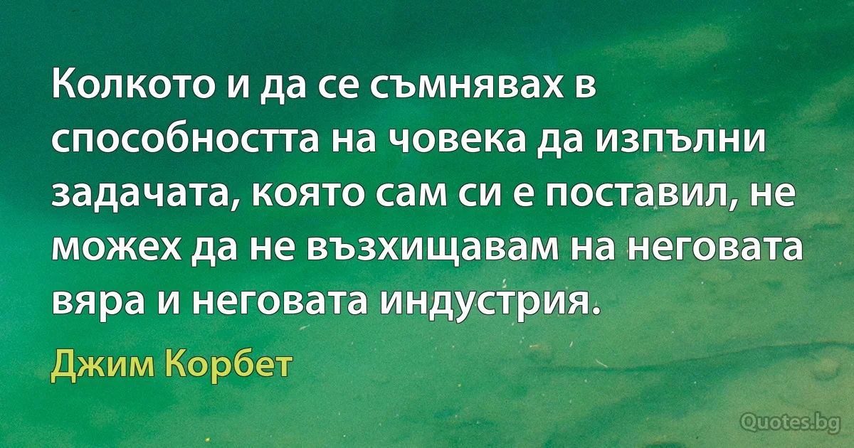 Колкото и да се съмнявах в способността на човека да изпълни задачата, която сам си е поставил, не можех да не възхищавам на неговата вяра и неговата индустрия. (Джим Корбет)