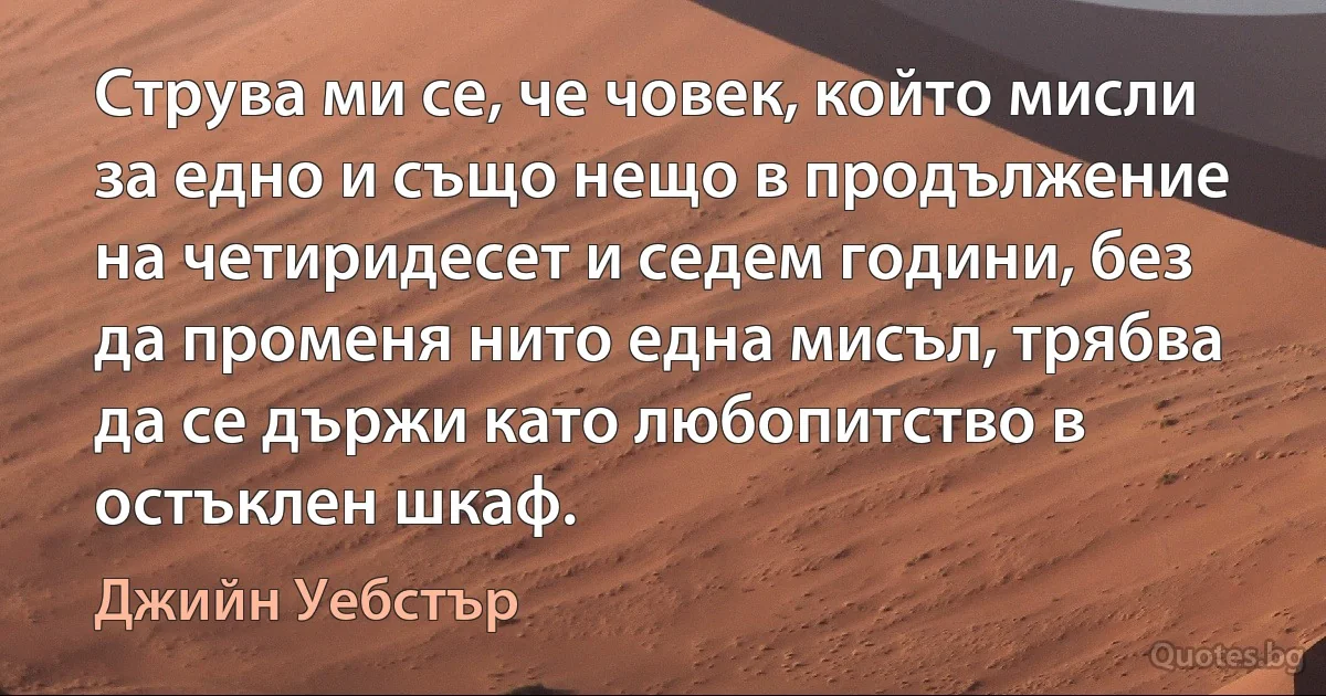 Струва ми се, че човек, който мисли за едно и също нещо в продължение на четиридесет и седем години, без да променя нито една мисъл, трябва да се държи като любопитство в остъклен шкаф. (Джийн Уебстър)