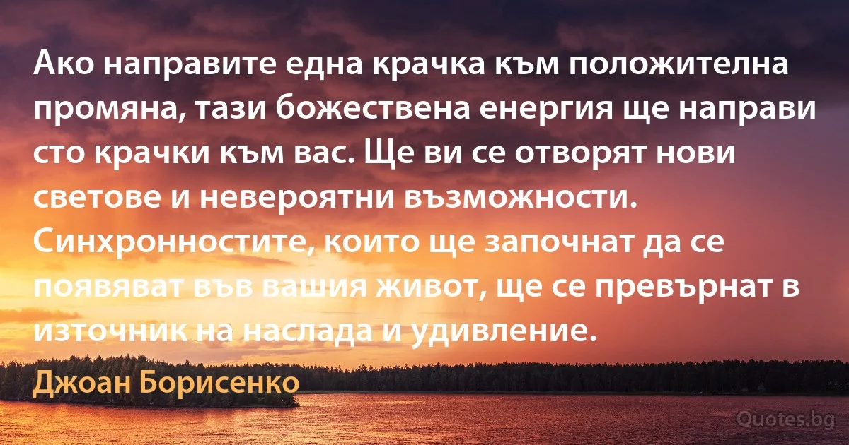 Ако направите една крачка към положителна промяна, тази божествена енергия ще направи сто крачки към вас. Ще ви се отворят нови светове и невероятни възможности. Синхронностите, които ще започнат да се появяват във вашия живот, ще се превърнат в източник на наслада и удивление. (Джоан Борисенко)