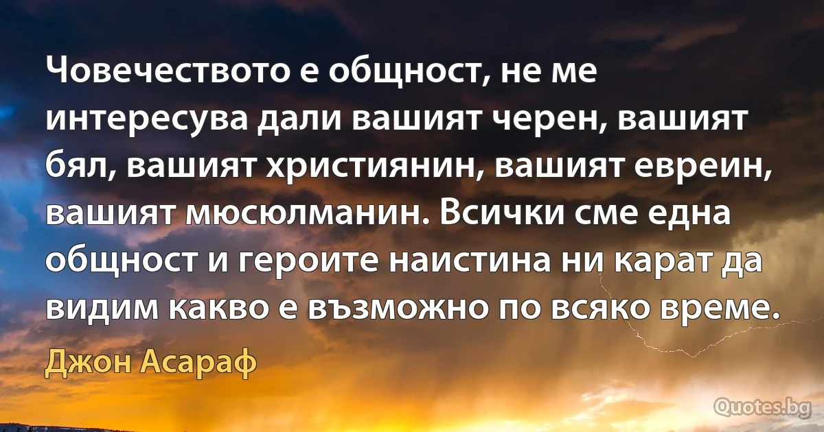 Човечеството е общност, не ме интересува дали вашият черен, вашият бял, вашият християнин, вашият евреин, вашият мюсюлманин. Всички сме една общност и героите наистина ни карат да видим какво е възможно по всяко време. (Джон Асараф)