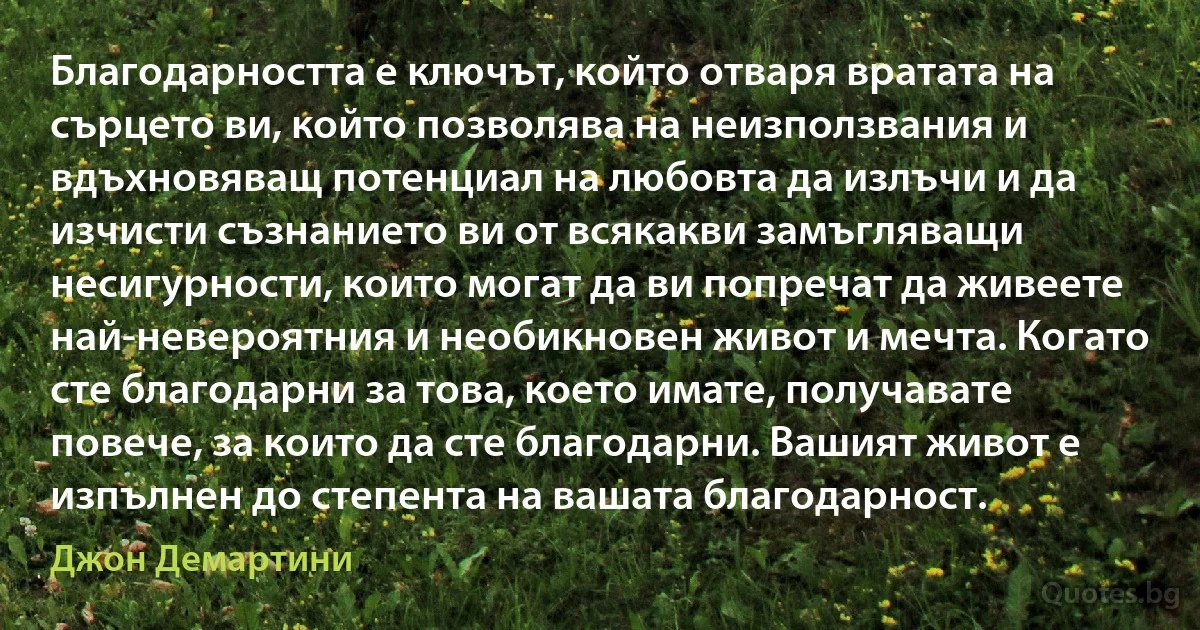 Благодарността е ключът, който отваря вратата на сърцето ви, който позволява на неизползвания и вдъхновяващ потенциал на любовта да излъчи и да изчисти съзнанието ви от всякакви замъгляващи несигурности, които могат да ви попречат да живеете най-невероятния и необикновен живот и мечта. Когато сте благодарни за това, което имате, получавате повече, за които да сте благодарни. Вашият живот е изпълнен до степента на вашата благодарност. (Джон Демартини)