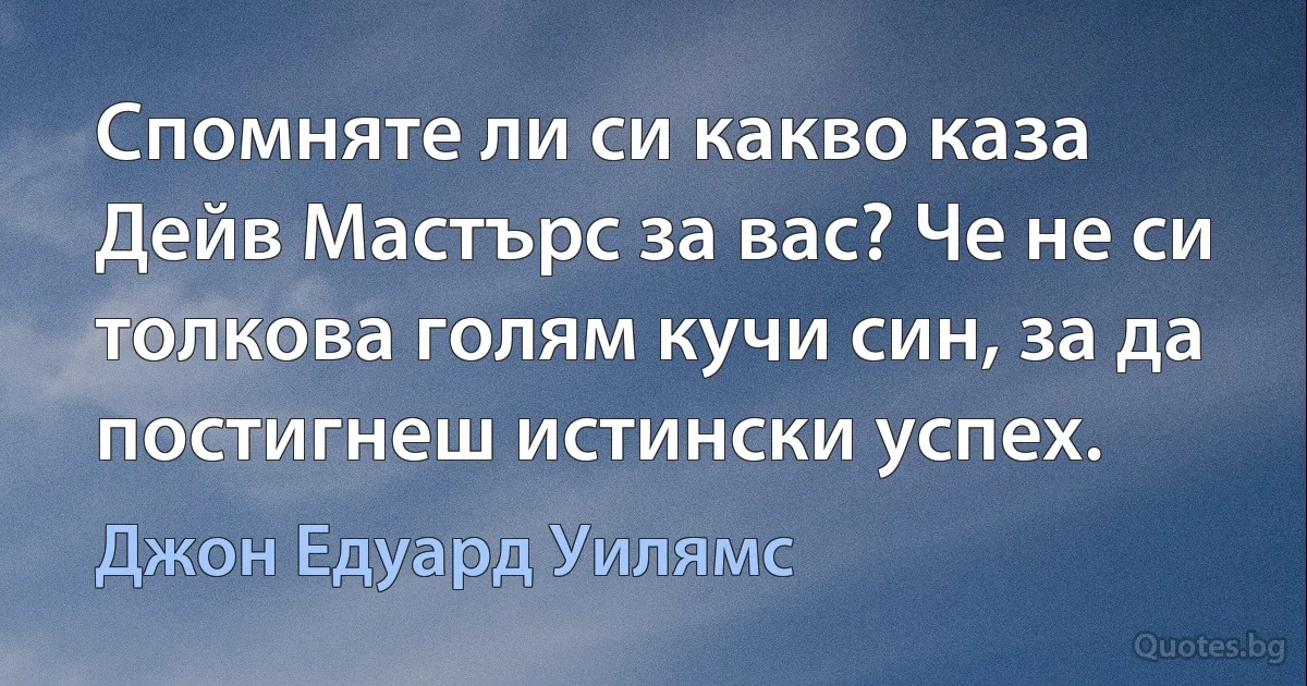 Спомняте ли си какво каза Дейв Мастърс за вас? Че не си толкова голям кучи син, за да постигнеш истински успех. (Джон Едуард Уилямс)